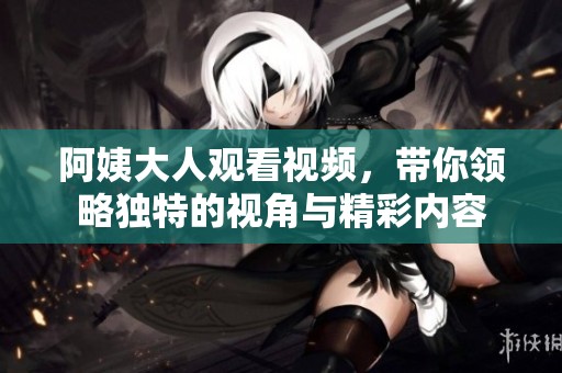 阿姨大人观看视频，带你领略独特的视角与精彩内容