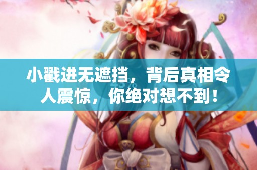 小戳进无遮挡，背后真相令人震惊，你绝对想不到！