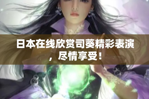 日本在线欣赏司葵精彩表演，尽情享受！