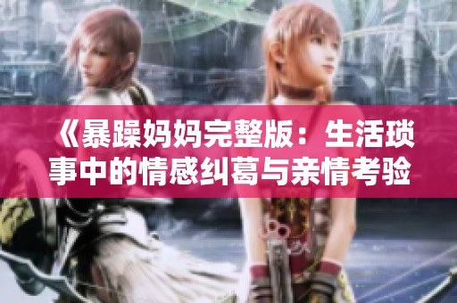 《暴躁妈妈完整版：生活琐事中的情感纠葛与亲情考验》