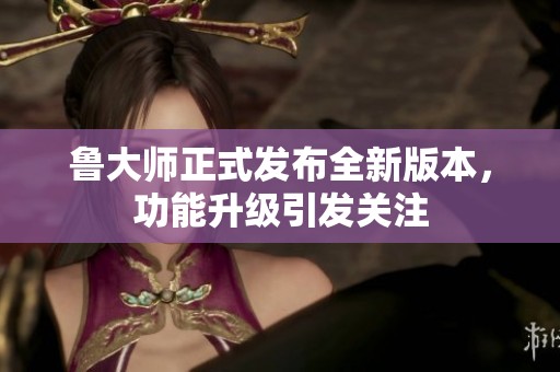 鲁大师正式发布全新版本，功能升级引发关注
