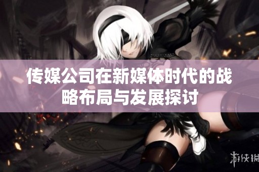 传媒公司在新媒体时代的战略布局与发展探讨
