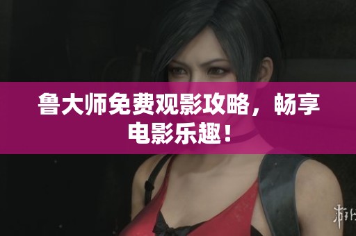 鲁大师免费观影攻略，畅享电影乐趣！