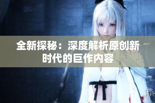 全新探秘：深度解析原创新时代的巨作内容