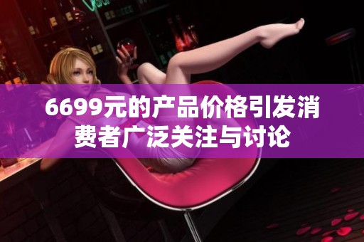 6699元的产品价格引发消费者广泛关注与讨论