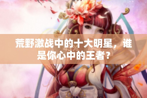 荒野激战中的十大明星，谁是你心中的王者？