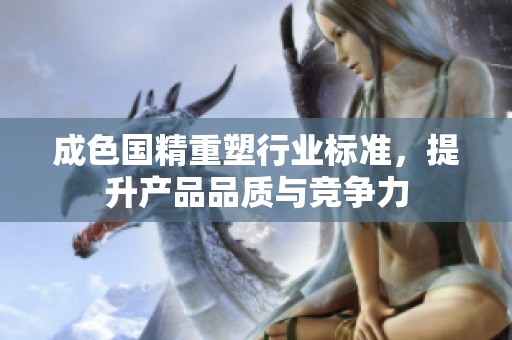 成色国精重塑行业标准，提升产品品质与竞争力