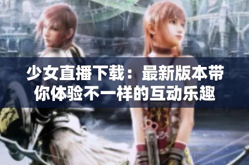 少女直播下载：最新版本带你体验不一样的互动乐趣