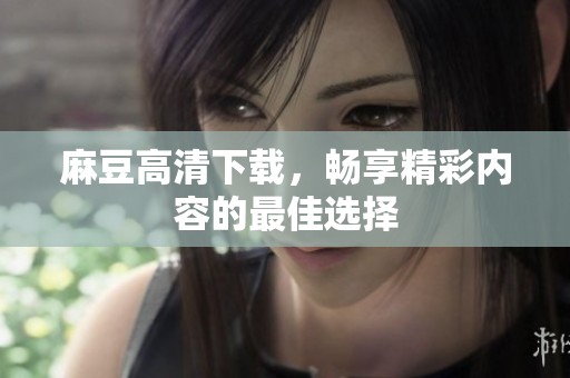 麻豆高清下载，畅享精彩内容的最佳选择