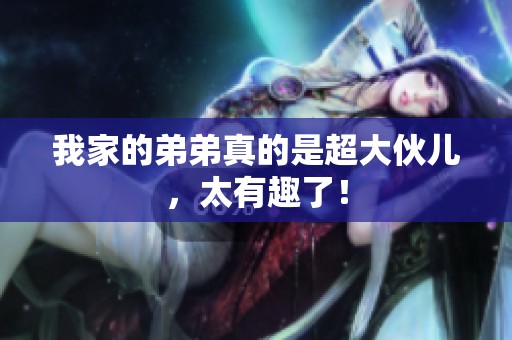 我家的弟弟真的是超大伙儿，太有趣了！