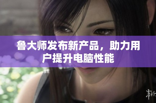 鲁大师发布新产品，助力用户提升电脑性能