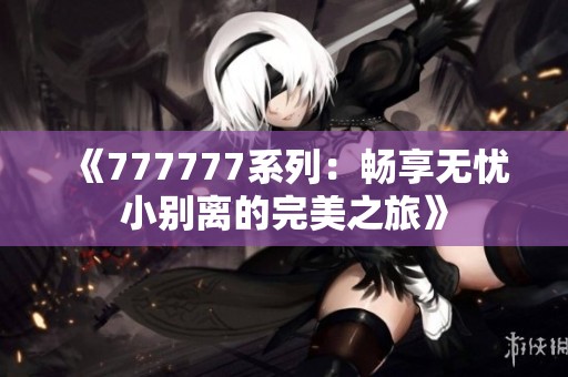 《777777系列：畅享无忧小别离的完美之旅》
