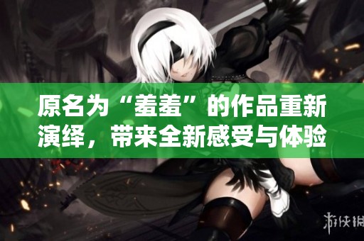 原名为“羞羞”的作品重新演绎，带来全新感受与体验