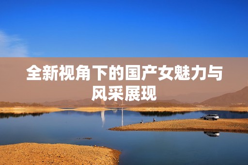全新视角下的国产女魅力与风采展现