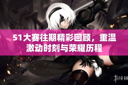 51大赛往期精彩回顾，重温激动时刻与荣耀历程