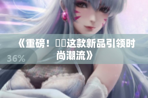《重磅！馃悢这款新品引领时尚潮流》