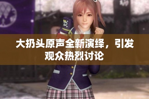 大扔头原声全新演绎，引发观众热烈讨论