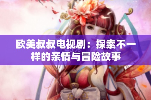 欧美叔叔电视剧：探索不一样的亲情与冒险故事