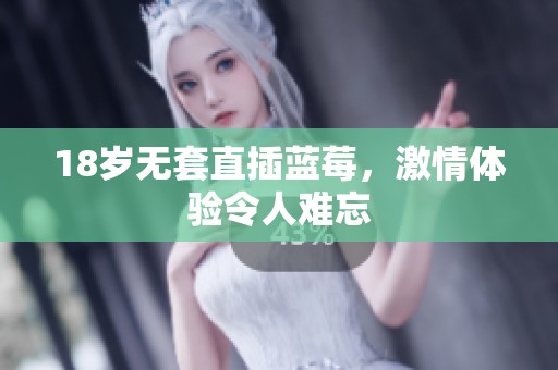 18岁无套直插蓝莓，激情体验令人难忘