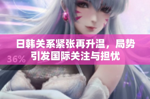 日韩关系紧张再升温，局势引发国际关注与担忧
