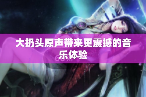 大扔头原声带来更震撼的音乐体验