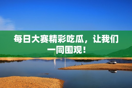 每日大赛精彩吃瓜，让我们一同围观！