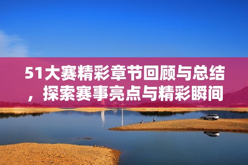 51大赛精彩章节回顾与总结，探索赛事亮点与精彩瞬间