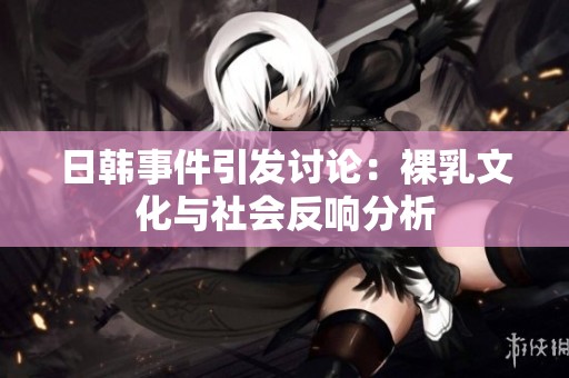 日韩事件引发讨论：裸乳文化与社会反响分析