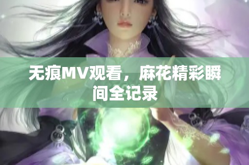 无痕MV观看，麻花精彩瞬间全记录