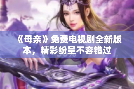 《母亲》免费电视剧全新版本，精彩纷呈不容错过