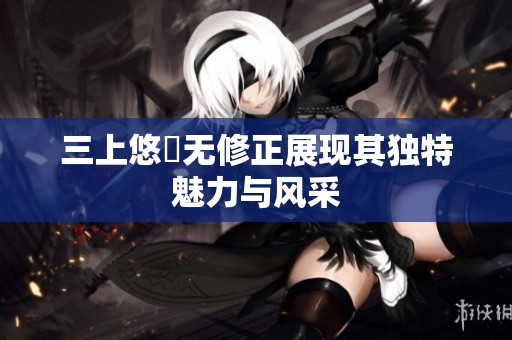 三上悠亜无修正展现其独特魅力与风采