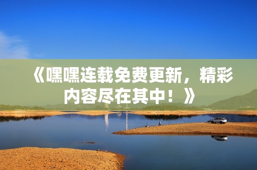 《嘿嘿连载免费更新，精彩内容尽在其中！》