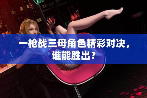 一枪战三母角色精彩对决，谁能胜出？