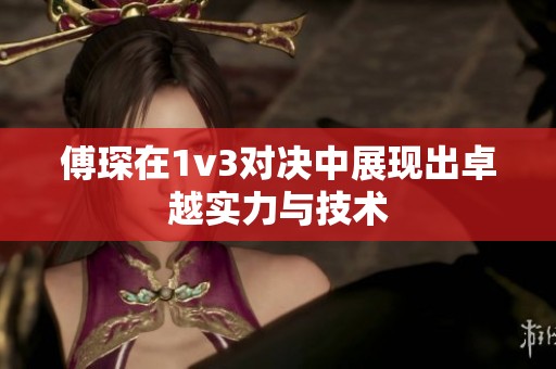 傅琛在1v3对决中展现出卓越实力与技术