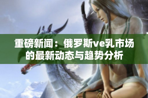 重磅新闻：俄罗斯ve乳市场的最新动态与趋势分析