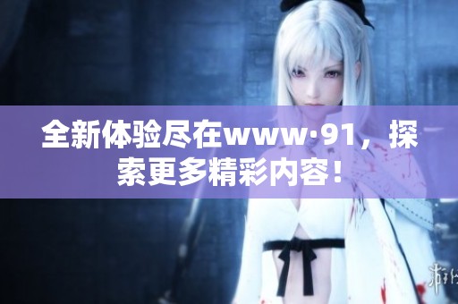 全新体验尽在www·91，探索更多精彩内容！
