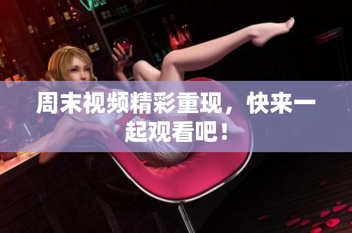 周末视频精彩重现，快来一起观看吧！