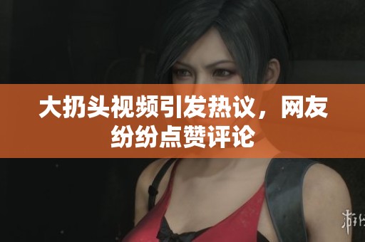 大扔头视频引发热议，网友纷纷点赞评论