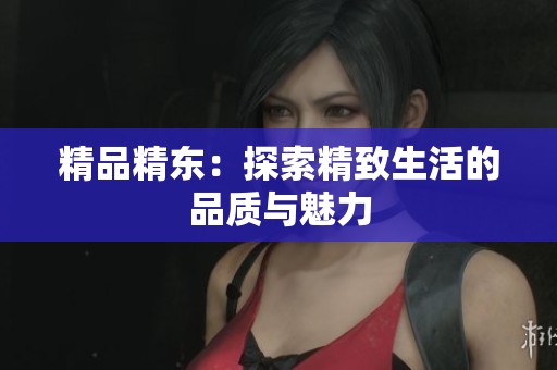 精品精东：探索精致生活的品质与魅力