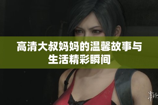 高清大叔妈妈的温馨故事与生活精彩瞬间