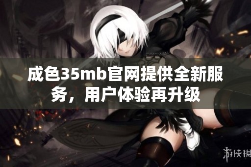 成色35mb官网提供全新服务，用户体验再升级