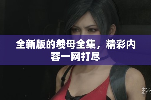 全新版的羲母全集，精彩内容一网打尽