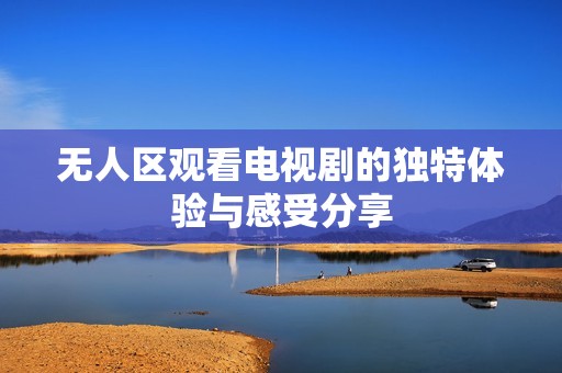 无人区观看电视剧的独特体验与感受分享