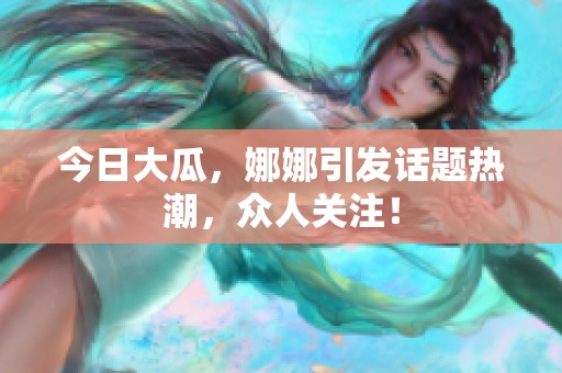 今日大瓜，娜娜引发话题热潮，众人关注！