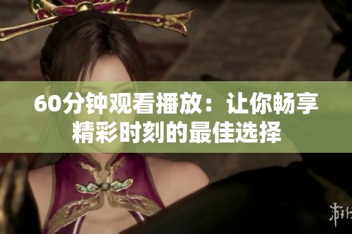 60分钟观看播放：让你畅享精彩时刻的最佳选择