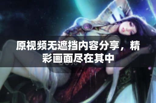 原视频无遮挡内容分享，精彩画面尽在其中