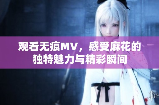 观看无痕MV，感受麻花的独特魅力与精彩瞬间