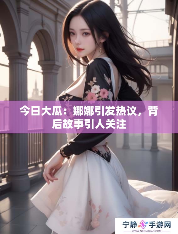 今日大瓜：娜娜引发热议，背后故事引人关注