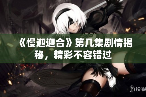 《慢迎迎合》第几集剧情揭秘，精彩不容错过