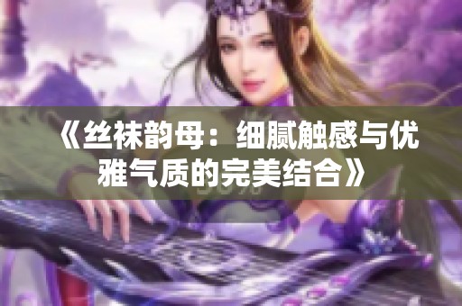 《丝袜韵母：细腻触感与优雅气质的完美结合》